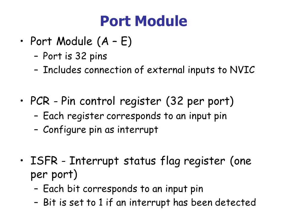 Port Module Port Module (A – E) –Port is 32 pins –Includes connection of external inputs to NVIC PCR - Pin control register (32 per port) –Each register corresponds to an input pin –Configure pin as interrupt ISFR - Interrupt status flag register (one per port) –Each bit corresponds to an input pin –Bit is set to 1 if an interrupt has been detected