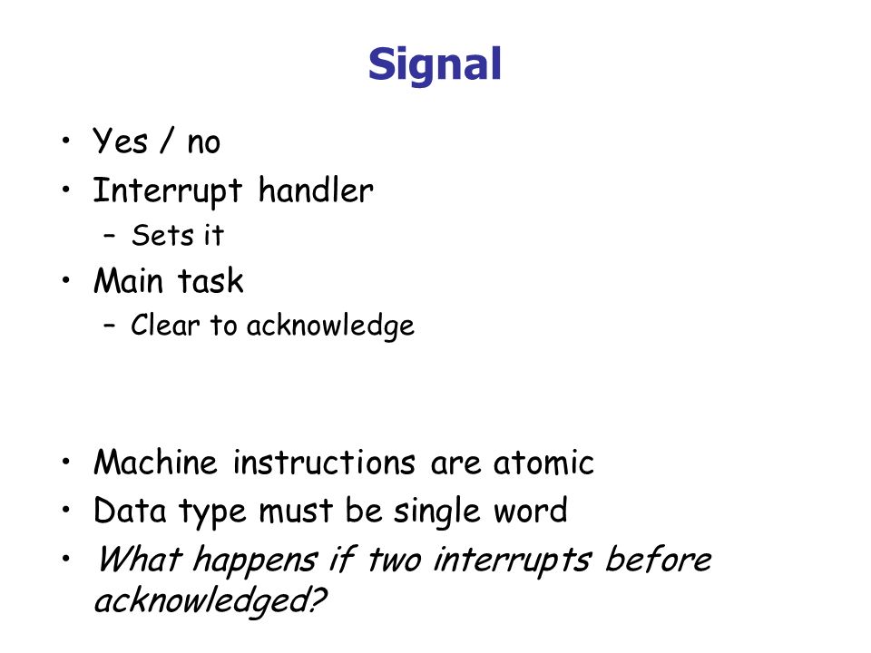 Signal Yes / no Interrupt handler –Sets it Main task –Clear to acknowledge Machine instructions are atomic Data type must be single word What happens if two interrupts before acknowledged