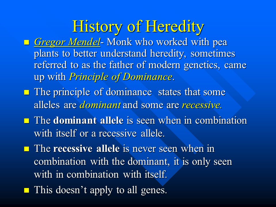 History of Heredity Gregor Mendel- Monk who worked with pea plants to better understand heredity, sometimes referred to as the father of modern genetics, came up with Principle of Dominance.