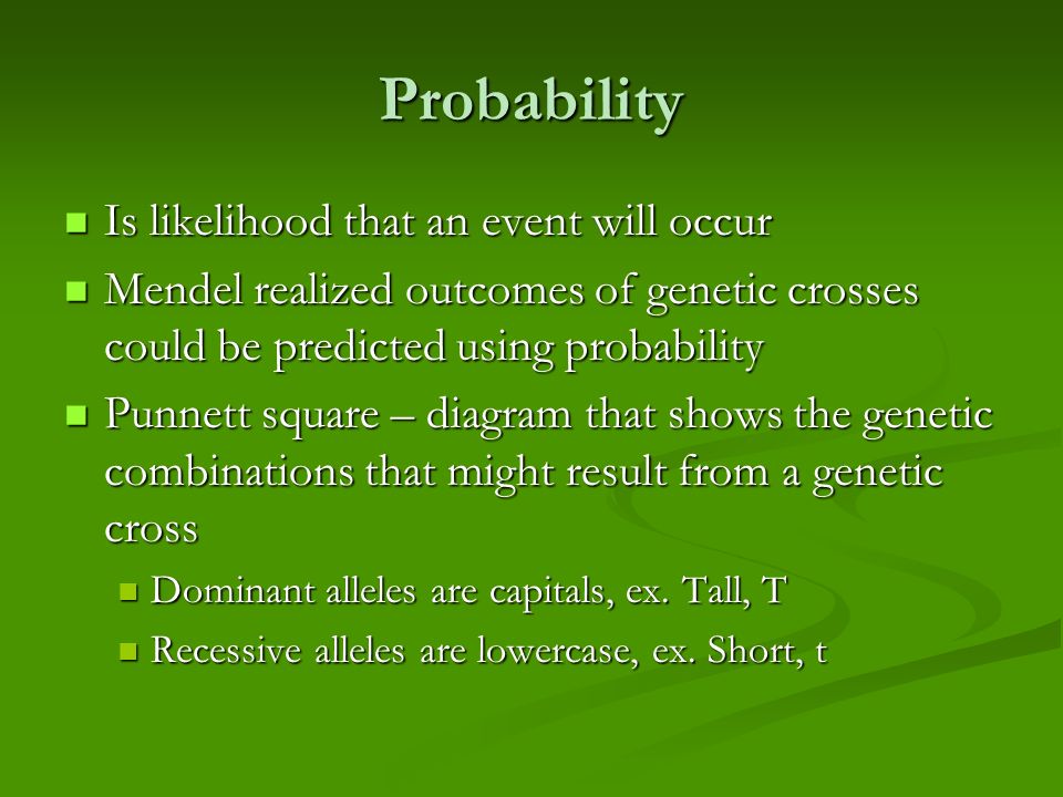 Probability Is likelihood that an event will occur Is likelihood that an event will occur Mendel realized outcomes of genetic crosses could be predicted using probability Mendel realized outcomes of genetic crosses could be predicted using probability Punnett square – diagram that shows the genetic combinations that might result from a genetic cross Punnett square – diagram that shows the genetic combinations that might result from a genetic cross Dominant alleles are capitals, ex.