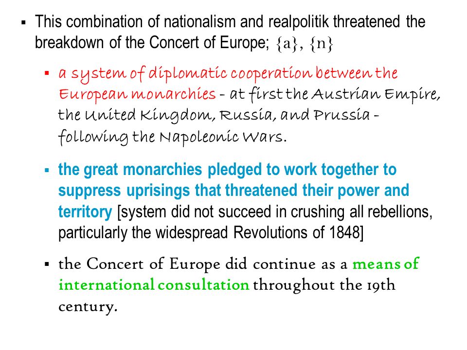  This combination of nationalism and realpolitik threatened the breakdown of the Concert of Europe; {a}, {n}  a system of diplomatic cooperation between the European monarchies - at first the Austrian Empire, the United Kingdom, Russia, and Prussia - following the Napoleonic Wars.