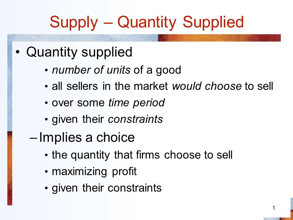 1 Supply – Quantity Supplied Quantity supplied number of units of a good all sellers in the market would choose to sell over some time period given their constraints –Implies a choice the quantity that firms choose to sell maximizing profit given their constraints