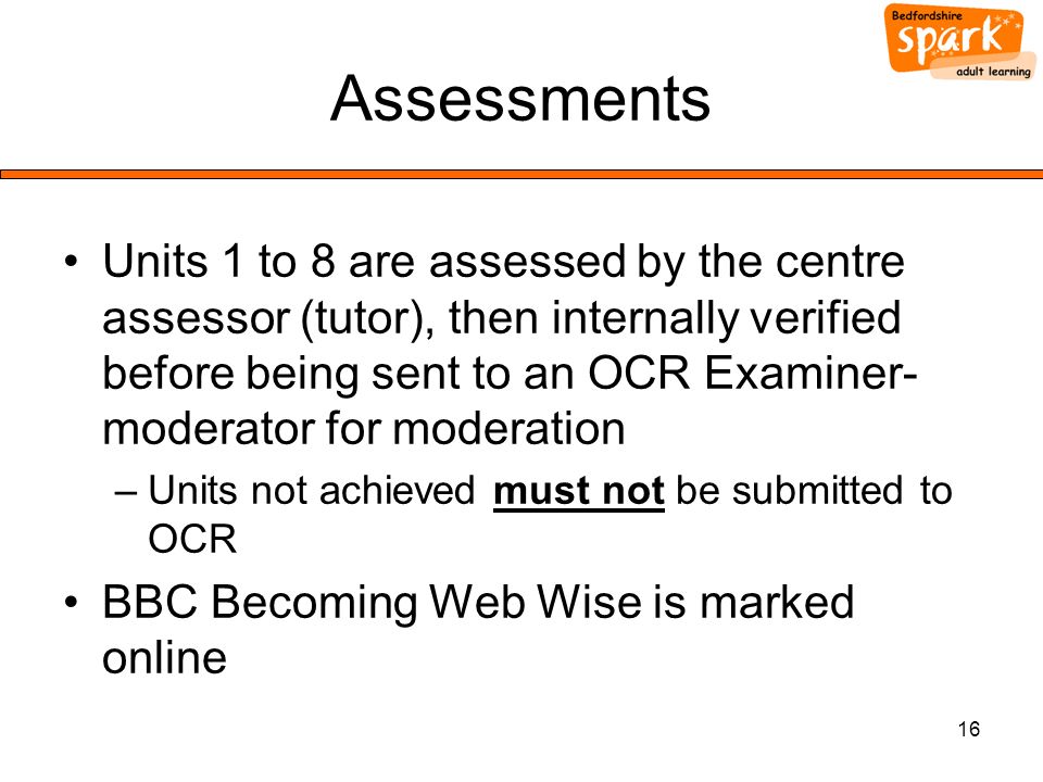 16 Assessments Units 1 to 8 are assessed by the centre assessor (tutor), then internally verified before being sent to an OCR Examiner- moderator for moderation –Units not achieved must not be submitted to OCR BBC Becoming Web Wise is marked online
