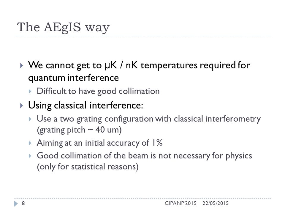 The AEgIS way  We cannot get to μ K / nK temperatures required for quantum interference  Difficult to have good collimation  Using classical interference:  Use a two grating configuration with classical interferometry (grating pitch ~ 40 um)  Aiming at an initial accuracy of 1%  Good collimation of the beam is not necessary for physics (only for statistical reasons) 22/05/2015CIPANP 20158