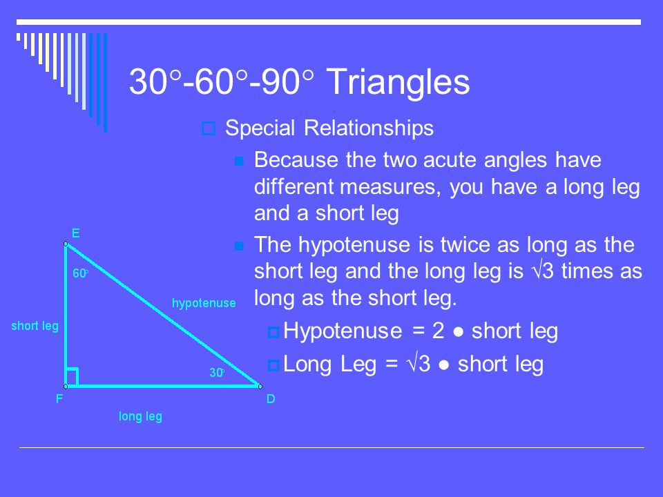 30  -60  -90  Triangles  Special Relationships Because the two acute angles have different measures, you have a long leg and a short leg The hypotenuse is twice as long as the short leg and the long leg is √3 times as long as the short leg.