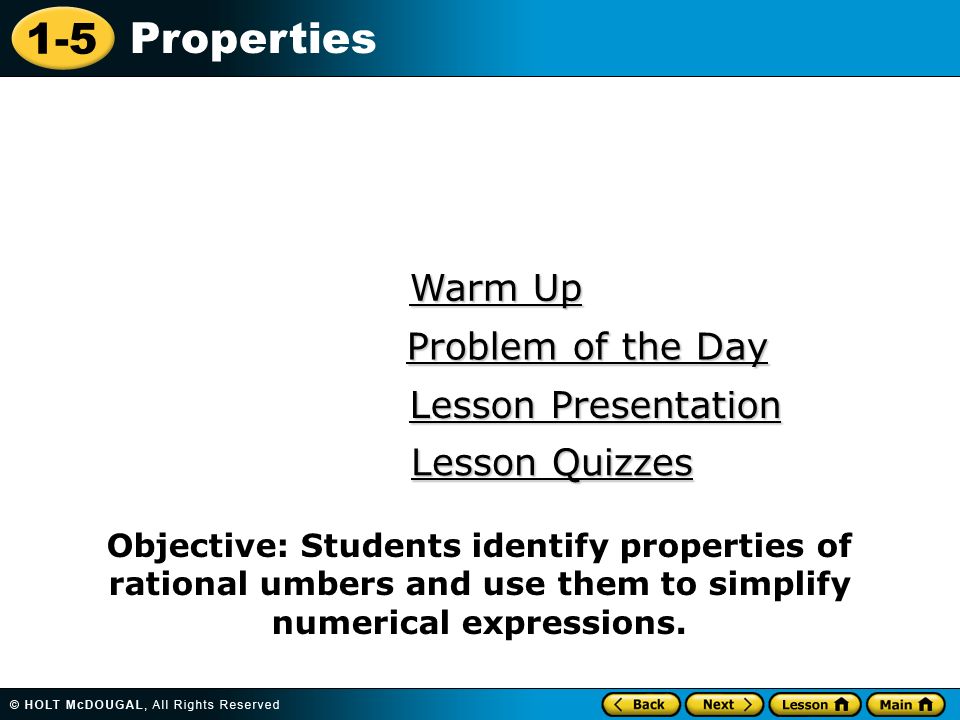 1-5 Properties Warm Up Warm Up Lesson Presentation Lesson Presentation Problem of the Day Problem of the Day Lesson Quizzes Lesson Quizzes Objective: Students identify properties of rational umbers and use them to simplify numerical expressions.