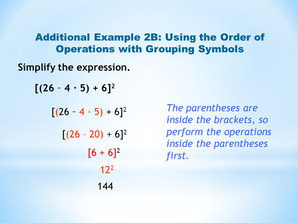Additional Example 2B: Using the Order of Operations with Grouping Symbols [(26 – 4 · 5) + 6] 2 [(26 – 20) + 6] 2 [6 + 6] The parentheses are inside the brackets, so perform the operations inside the parentheses first.