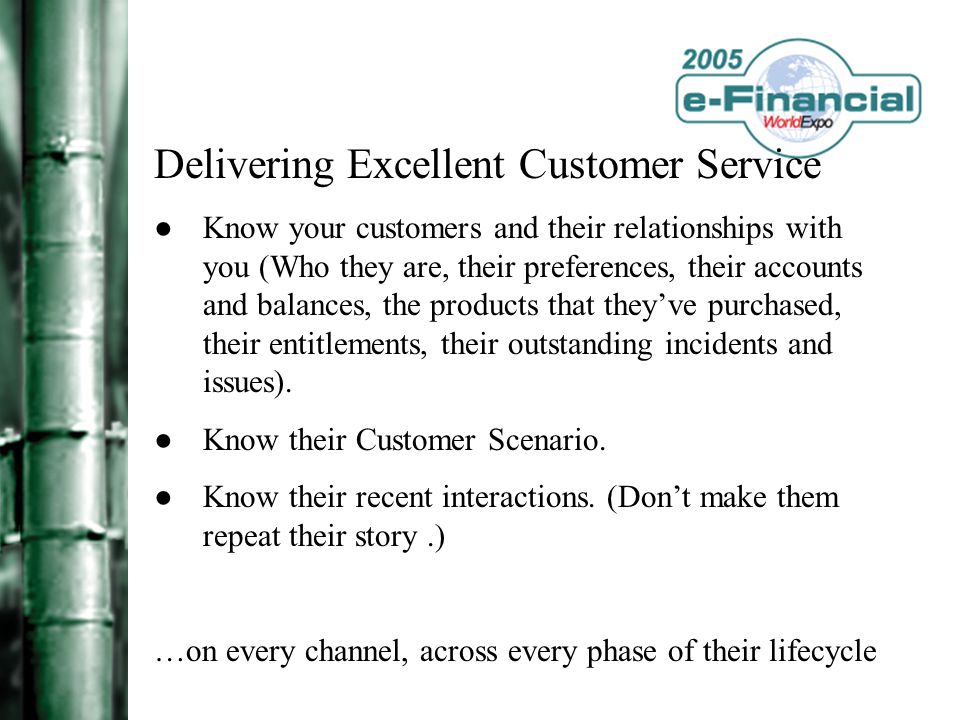 Delivering Excellent Customer Service ●Know your customers and their relationships with you (Who they are, their preferences, their accounts and balances, the products that they’ve purchased, their entitlements, their outstanding incidents and issues).