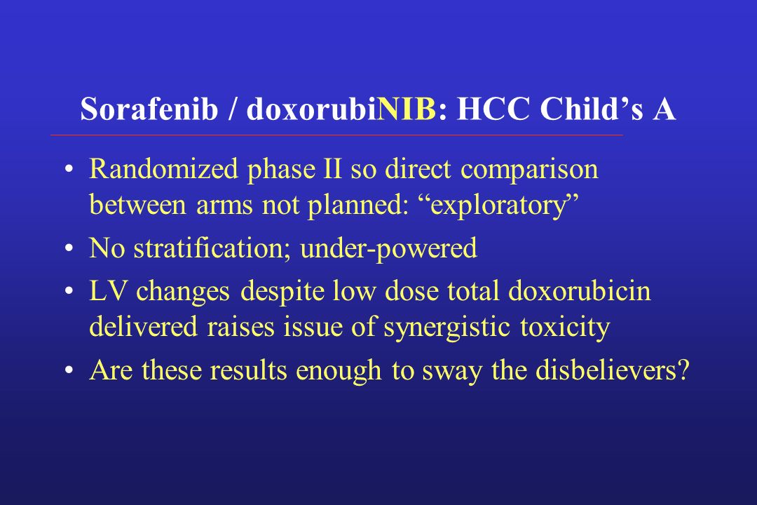 Sorafenib / doxorubiNIB: HCC Child’s A Randomized phase II so direct comparison between arms not planned: exploratory No stratification; under-powered LV changes despite low dose total doxorubicin delivered raises issue of synergistic toxicity Are these results enough to sway the disbelievers
