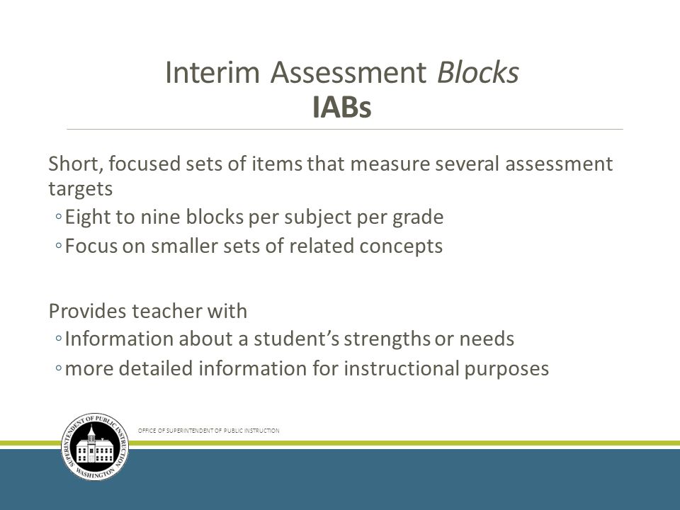 OFFICE OF SUPERINTENDENT OF PUBLIC INSTRUCTION Short, focused sets of items that measure several assessment targets ◦Eight to nine blocks per subject per grade ◦Focus on smaller sets of related concepts Provides teacher with ◦Information about a student’s strengths or needs ◦more detailed information for instructional purposes Interim Assessment Blocks IABs