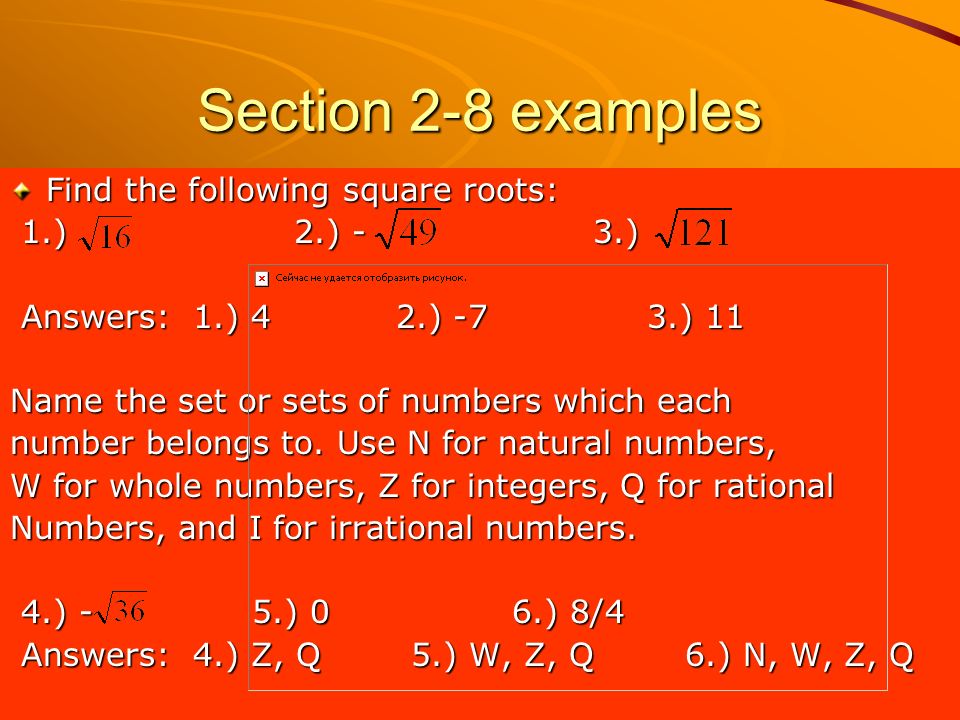 Section 2-8 examples Find the following square roots: 1.) 2.) - 3.) 1.) 2.) - 3.) Answers: 1.) 4 2.) -7 3.) 11 Answers: 1.) 4 2.) -7 3.) 11 Name the set or sets of numbers which each number belongs to.