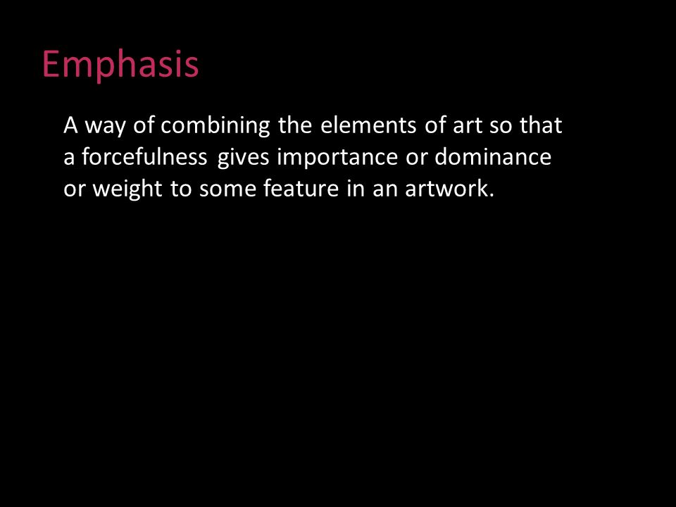 Emphasis A way of combining the elements of art so that a forcefulness gives importance or dominance or weight to some feature in an artwork.