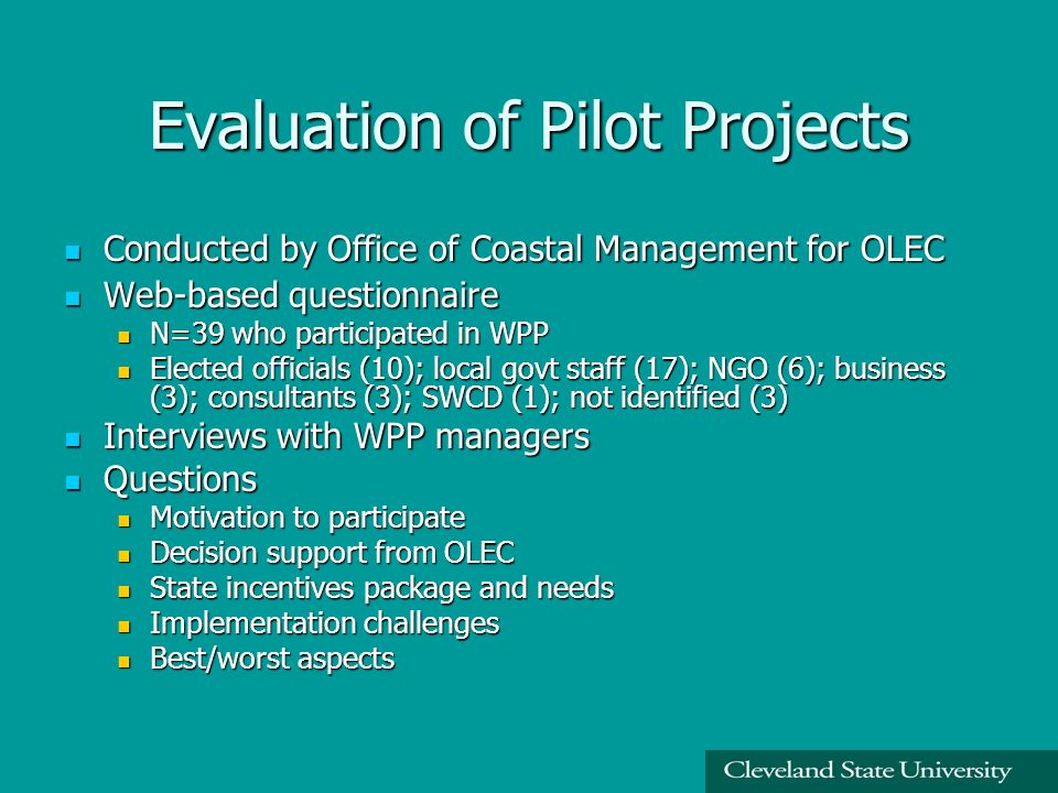 Evaluation of Pilot Projects Conducted by Office of Coastal Management for OLEC Conducted by Office of Coastal Management for OLEC Web-based questionnaire Web-based questionnaire N=39 who participated in WPP N=39 who participated in WPP Elected officials (10); local govt staff (17); NGO (6); business (3); consultants (3); SWCD (1); not identified (3) Elected officials (10); local govt staff (17); NGO (6); business (3); consultants (3); SWCD (1); not identified (3) Interviews with WPP managers Interviews with WPP managers Questions Questions Motivation to participate Motivation to participate Decision support from OLEC Decision support from OLEC State incentives package and needs State incentives package and needs Implementation challenges Implementation challenges Best/worst aspects Best/worst aspects
