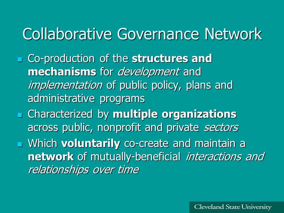 Collaborative Governance Network Co-production of the structures and mechanisms for development and implementation of public policy, plans and administrative programs Co-production of the structures and mechanisms for development and implementation of public policy, plans and administrative programs Characterized by multiple organizations across public, nonprofit and private sectors Characterized by multiple organizations across public, nonprofit and private sectors Which voluntarily co-create and maintain a network of mutually-beneficial interactions and relationships over time Which voluntarily co-create and maintain a network of mutually-beneficial interactions and relationships over time