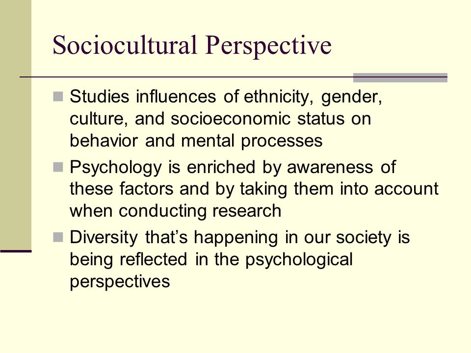 Sociocultural Perspective Studies influences of ethnicity, gender, culture, and socioeconomic status on behavior and mental processes Psychology is enriched by awareness of these factors and by taking them into account when conducting research Diversity that’s happening in our society is being reflected in the psychological perspectives