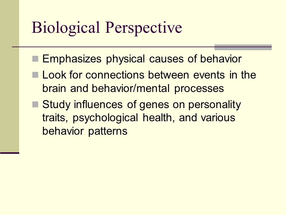 Biological Perspective Emphasizes physical causes of behavior Look for connections between events in the brain and behavior/mental processes Study influences of genes on personality traits, psychological health, and various behavior patterns