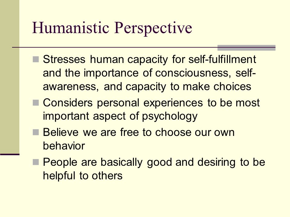 Humanistic Perspective Stresses human capacity for self-fulfillment and the importance of consciousness, self- awareness, and capacity to make choices Considers personal experiences to be most important aspect of psychology Believe we are free to choose our own behavior People are basically good and desiring to be helpful to others