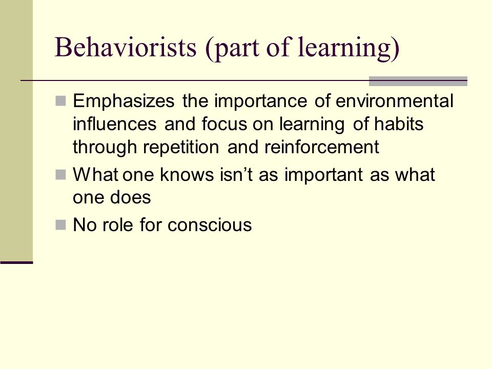 Behaviorists (part of learning) Emphasizes the importance of environmental influences and focus on learning of habits through repetition and reinforcement What one knows isn’t as important as what one does No role for conscious