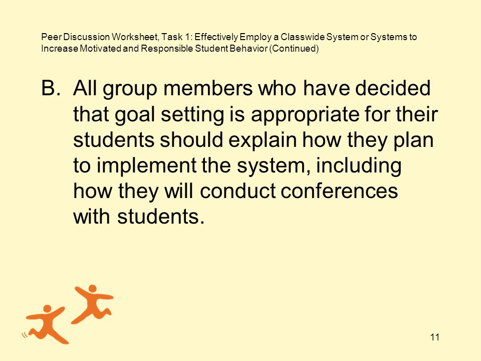 11 Peer Discussion Worksheet, Task 1: Effectively Employ a Classwide System or Systems to Increase Motivated and Responsible Student Behavior (Continued) B.All group members who have decided that goal setting is appropriate for their students should explain how they plan to implement the system, including how they will conduct conferences with students.