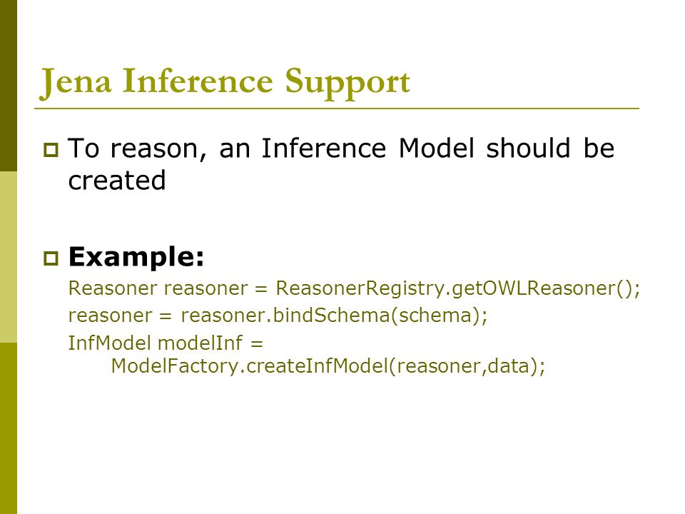 Jena Inference Support  To reason, an Inference Model should be created  Example: Reasoner reasoner = ReasonerRegistry.getOWLReasoner(); reasoner = reasoner.bindSchema(schema); InfModel modelInf = ModelFactory.createInfModel(reasoner,data);