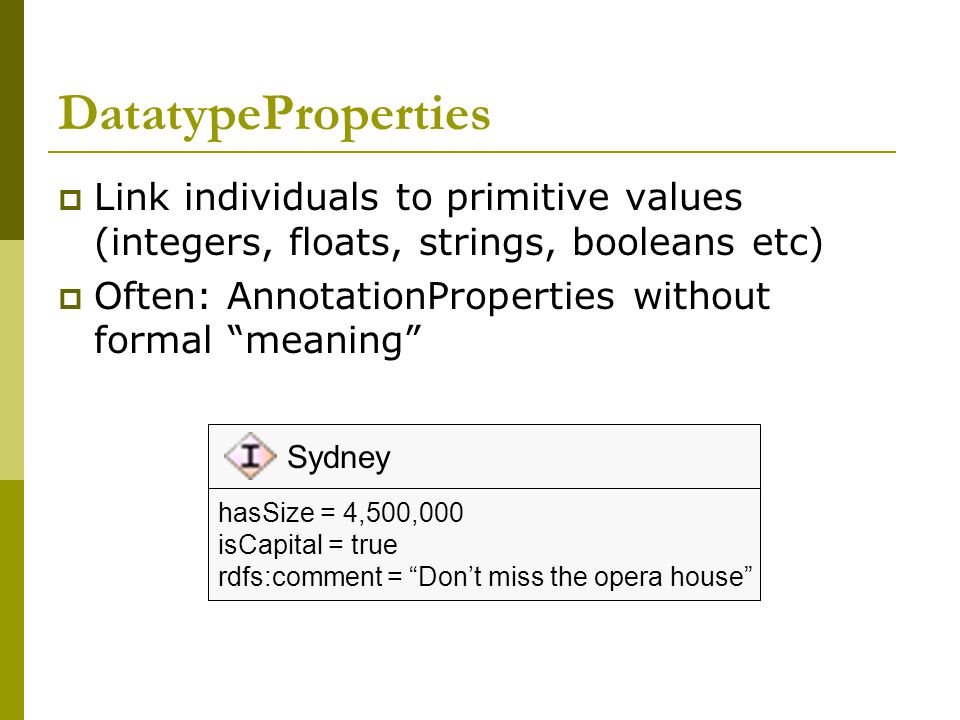 DatatypeProperties  Link individuals to primitive values (integers, floats, strings, booleans etc)  Often: AnnotationProperties without formal meaning Sydney hasSize = 4,500,000 isCapital = true rdfs:comment = Don’t miss the opera house