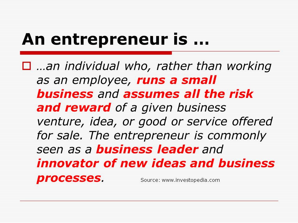 An entrepreneur is …  …an individual who, rather than working as an employee, runs a small business and assumes all the risk and reward of a given business venture, idea, or good or service offered for sale.