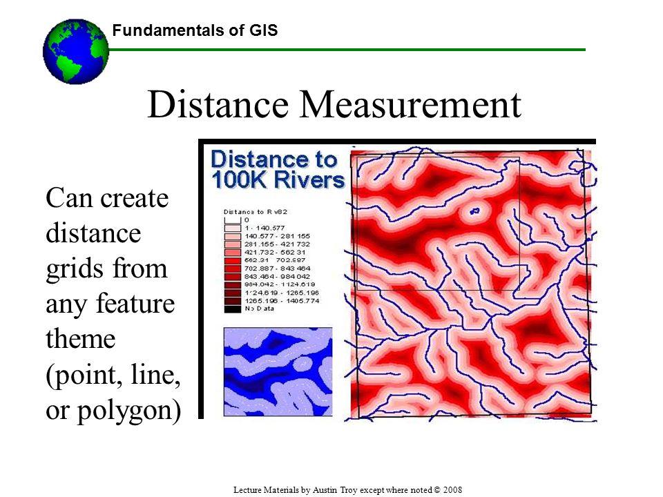 Fundamentals of GIS Lecture Materials by Austin Troy except where noted © 2008 Distance Measurement Can create distance grids from any feature theme (point, line, or polygon) Using GIS--