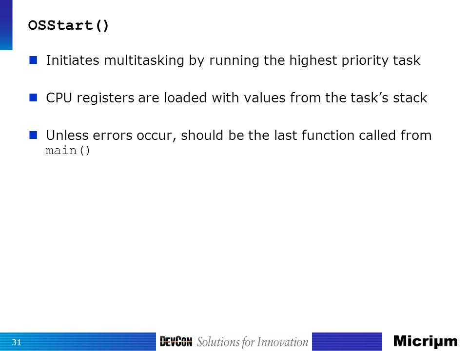 OSStart() Initiates multitasking by running the highest priority task CPU registers are loaded with values from the task’s stack Unless errors occur, should be the last function called from main() 31