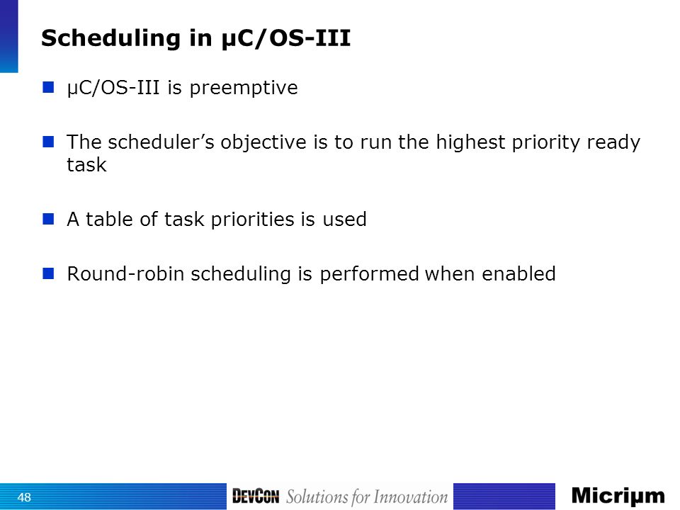 Scheduling in µC/OS-III µC/OS-III is preemptive The scheduler’s objective is to run the highest priority ready task A table of task priorities is used Round-robin scheduling is performed when enabled 48