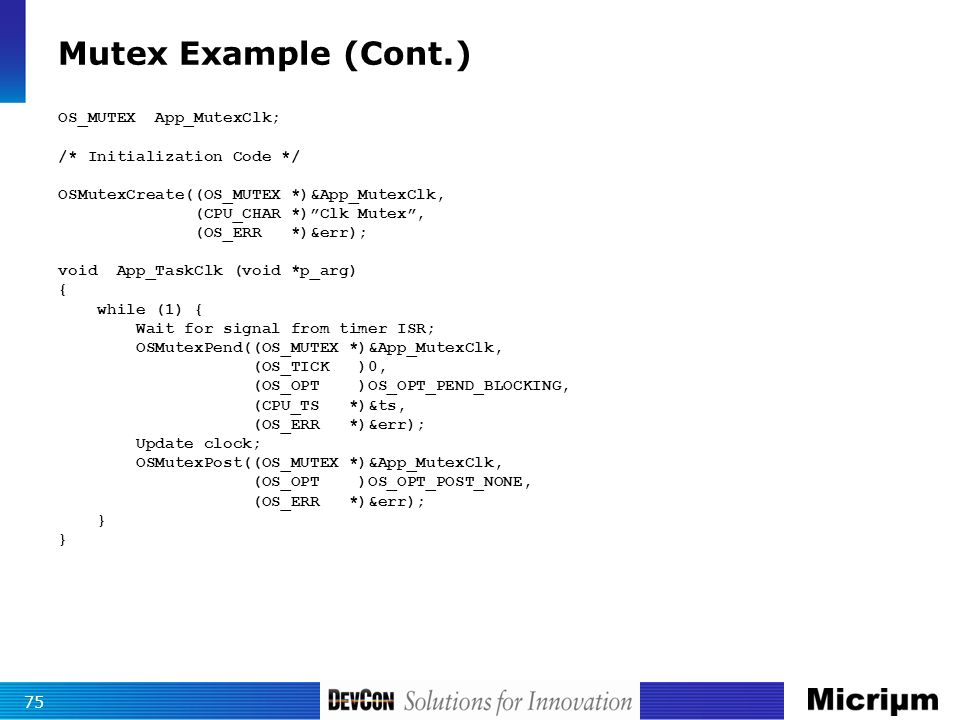 Mutex Example (Cont.) 75 OS_MUTEX App_MutexClk; /* Initialization Code */ OSMutexCreate((OS_MUTEX *)&App_MutexClk, (CPU_CHAR *) Clk Mutex , (OS_ERR *)&err); void App_TaskClk (void *p_arg) { while (1) { Wait for signal from timer ISR; OSMutexPend((OS_MUTEX *)&App_MutexClk, (OS_TICK )0, (OS_OPT )OS_OPT_PEND_BLOCKING, (CPU_TS *)&ts, (OS_ERR *)&err); Update clock; OSMutexPost((OS_MUTEX *)&App_MutexClk, (OS_OPT )OS_OPT_POST_NONE, (OS_ERR *)&err); }