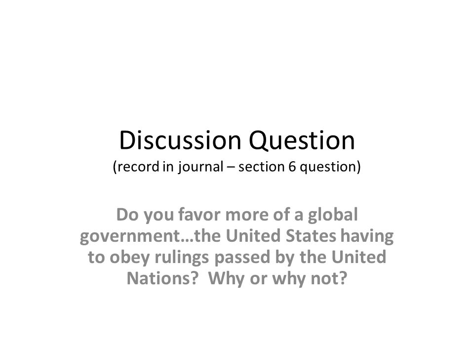 Discussion Question (record in journal – section 6 question) Do you favor more of a global government…the United States having to obey rulings passed by the United Nations.