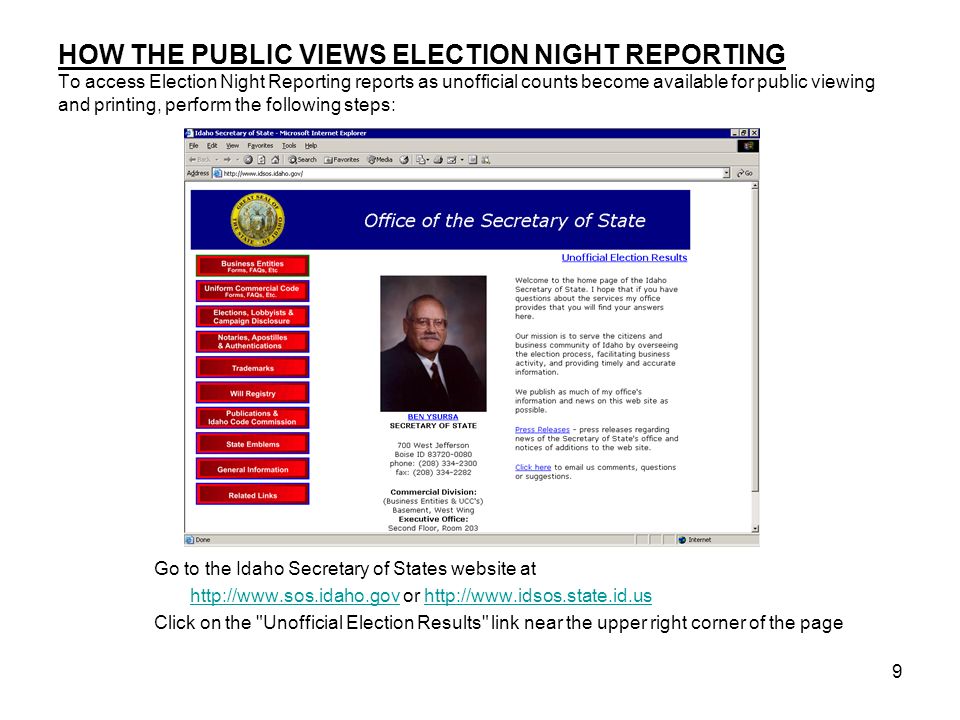 9 HOW THE PUBLIC VIEWS ELECTION NIGHT REPORTING To access Election Night Reporting reports as unofficial counts become available for public viewing and printing, perform the following steps: Go to the Idaho Secretary of States website at   or   Click on the Unofficial Election Results link near the upper right corner of the page
