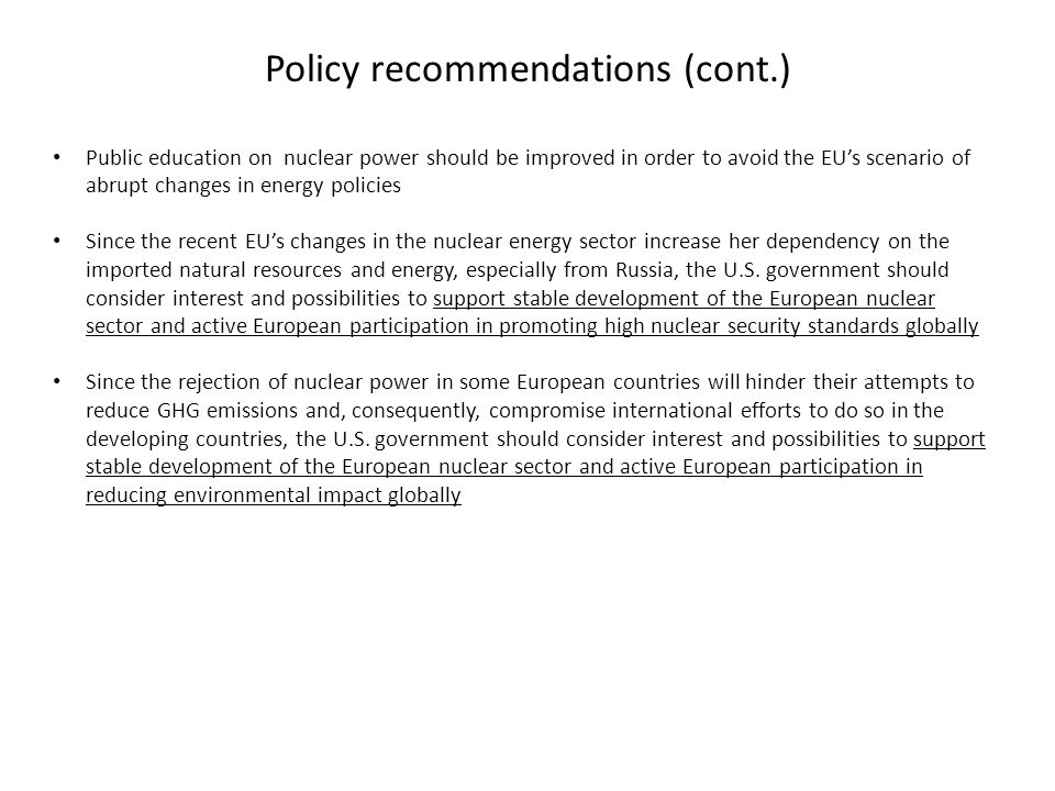 Policy recommendations (cont.) Public education on nuclear power should be improved in order to avoid the EU’s scenario of abrupt changes in energy policies Since the recent EU’s changes in the nuclear energy sector increase her dependency on the imported natural resources and energy, especially from Russia, the U.S.