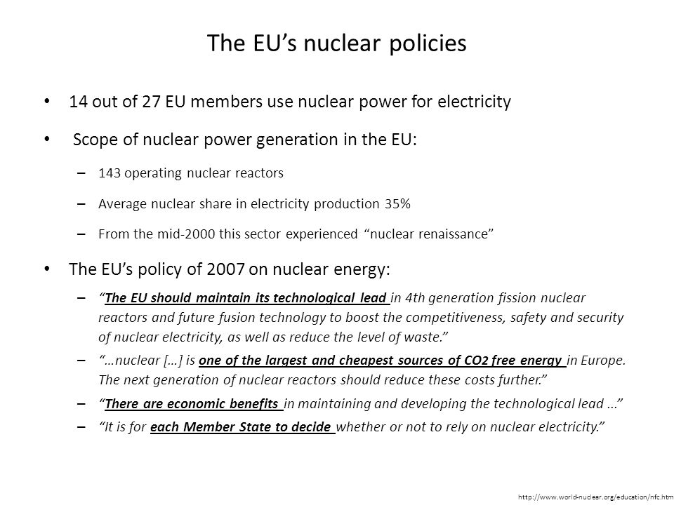 The EU’s nuclear policies 14 out of 27 EU members use nuclear power for electricity Scope of nuclear power generation in the EU: – 143 operating nuclear reactors – Average nuclear share in electricity production 35% – From the mid-2000 this sector experienced nuclear renaissance The EU’s policy of 2007 on nuclear energy: – The EU should maintain its technological lead in 4th generation fission nuclear reactors and future fusion technology to boost the competitiveness, safety and security of nuclear electricity, as well as reduce the level of waste. – …nuclear […] is one of the largest and cheapest sources of CO 2 free energy in Europe.