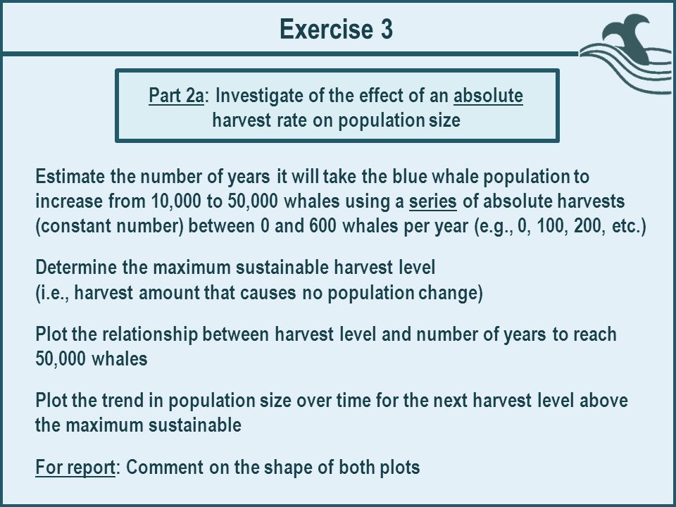 Exercise 3 Estimate the number of years it will take the blue whale population to increase from 10,000 to 50,000 whales using a series of absolute harvests (constant number) between 0 and 600 whales per year (e.g., 0, 100, 200, etc.) Determine the maximum sustainable harvest level (i.e., harvest amount that causes no population change) Plot the relationship between harvest level and number of years to reach 50,000 whales Plot the trend in population size over time for the next harvest level above the maximum sustainable For report: Comment on the shape of both plots Part 2a: Investigate of the effect of an absolute harvest rate on population size
