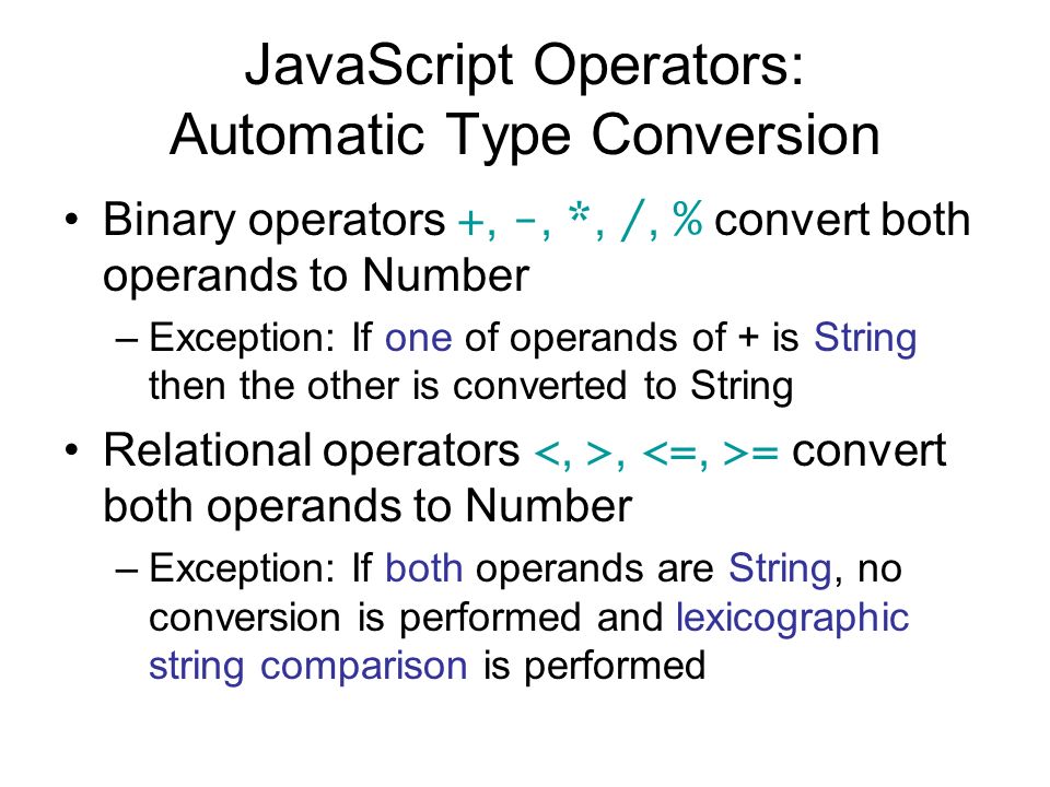 JavaScript Operators: Automatic Type Conversion Binary operators +, -, *, /, % convert both operands to Number –Exception: If one of operands of + is String then the other is converted to String Relational operators, = convert both operands to Number –Exception: If both operands are String, no conversion is performed and lexicographic string comparison is performed