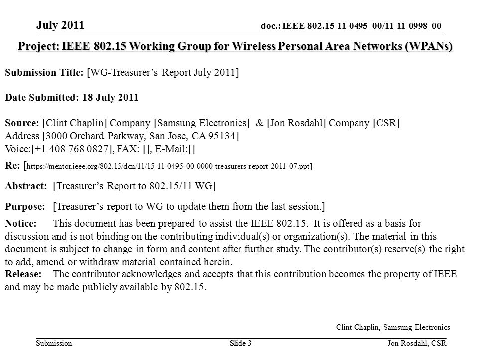 doc.: IEEE / Submission July 2011 Jon Rosdahl, CSRSlide 3 Project: IEEE Working Group for Wireless Personal Area Networks (WPANs) Submission Title: [WG-Treasurer’s Report July 2011] Date Submitted: 18 July 2011 Source: [Clint Chaplin] Company [Samsung Electronics] & [Jon Rosdahl] Company [CSR] Address [3000 Orchard Parkway, San Jose, CA 95134] Voice:[ ], FAX: [],  [] Re: [   Abstract:[Treasurer’s Report to /11 WG] Purpose:[Treasurer’s report to WG to update them from the last session.] Notice:This document has been prepared to assist the IEEE