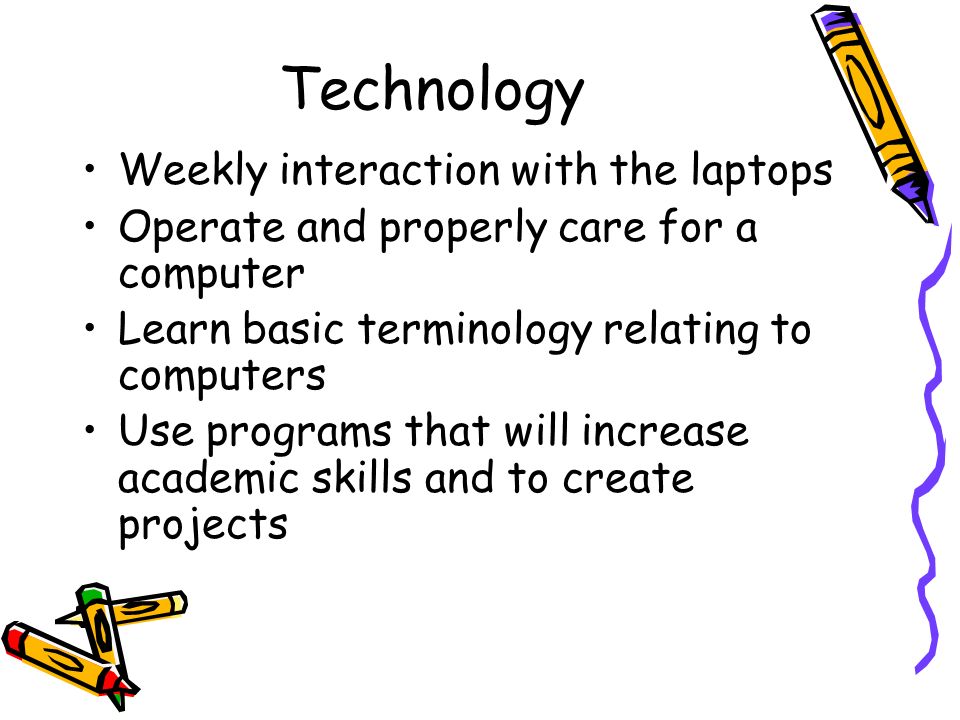 Technology Weekly interaction with the laptops Operate and properly care for a computer Learn basic terminology relating to computers Use programs that will increase academic skills and to create projects