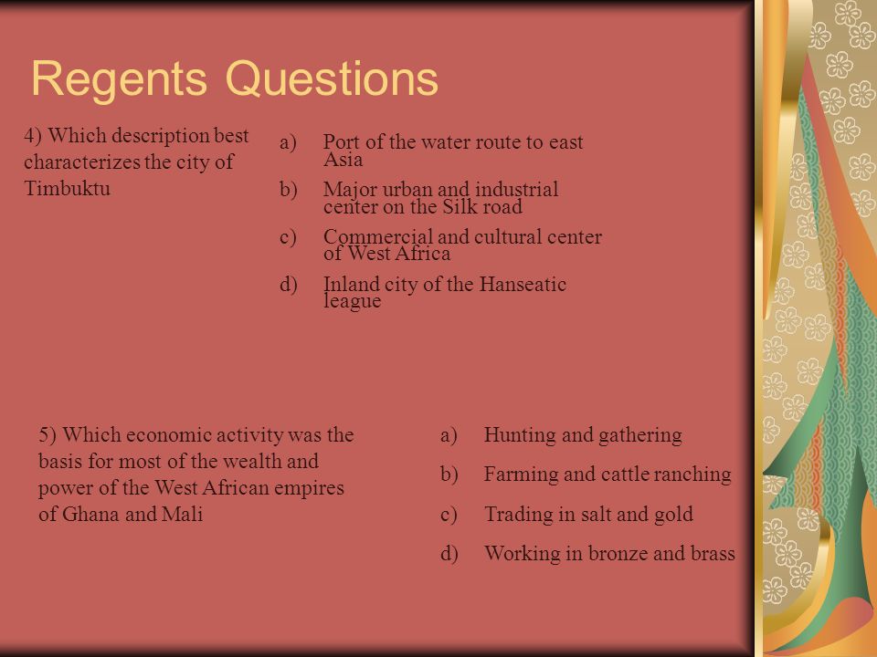 Regents Questions 1)The wealth and power of Mali’s ruler, mansa musa, were significant because they contributed to the a)Start of the crusades c) Spread of Islam b)Growth of European nationalism d) Rise of Arab nationalism 2) The spread of Islam into the kingdoms of Ghana and Mali resulted from a)Imperialism c) cultural diffusion b)Ethnocentrism d) self- determination 3) Which civilization best completes the heading of the partial outline ____________ a)spread of Islam b)Gold and salt trade c) Growth of Timbuktu d) Pilgrimage of Mansa Musa 1)Benin 2)Mali 3)Kush 4) Egyptian