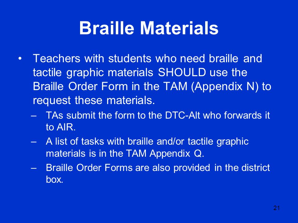 Braille Materials Teachers with students who need braille and tactile graphic materials SHOULD use the Braille Order Form in the TAM (Appendix N) to request these materials.