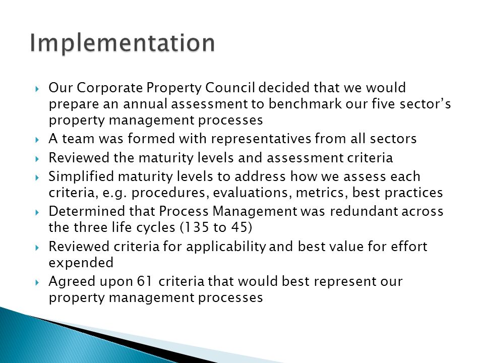  Our Corporate Property Council decided that we would prepare an annual assessment to benchmark our five sector’s property management processes  A team was formed with representatives from all sectors  Reviewed the maturity levels and assessment criteria  Simplified maturity levels to address how we assess each criteria, e.g.