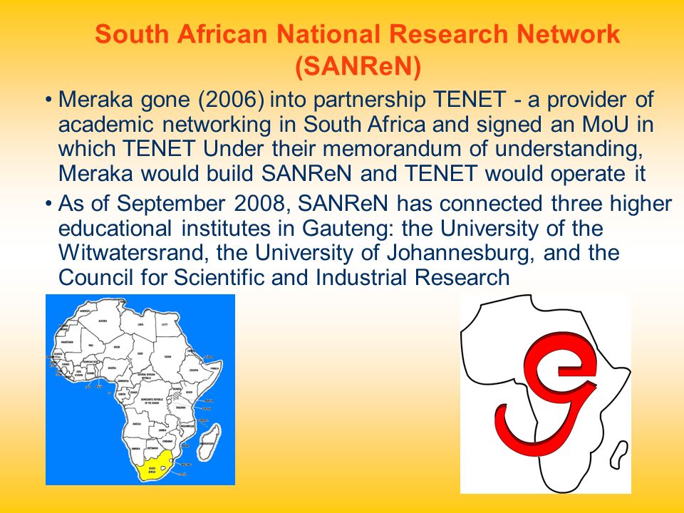 South African National Research Network (SANReN) Meraka gone (2006) into partnership TENET - a provider of academic networking in South Africa and signed an MoU in which TENET Under their memorandum of understanding, Meraka would build SANReN and TENET would operate it As of September 2008, SANReN has connected three higher educational institutes in Gauteng: the University of the Witwatersrand, the University of Johannesburg, and the Council for Scientific and Industrial Research