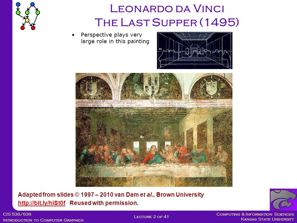 Computing & Information Sciences Kansas State University CIS 536/636 Introduction to Computer Graphics Lecture 2 of 41 Leonardo da Vinci The Last Supper (1495) Adapted from slides © 1997 – 2010 van Dam et al., Brown University   Reused with permission.