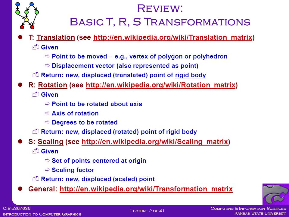 Computing & Information Sciences Kansas State University CIS 536/636 Introduction to Computer Graphics Lecture 2 of 41 Review: Basic T, R, S Transformations T: Translation (see    Given  Point to be moved – e.g., vertex of polygon or polyhedron  Displacement vector (also represented as point)  Return: new, displaced (translated) point of rigid body R: Rotation (see    Given  Point to be rotated about axis  Axis of rotation  Degrees to be rotated  Return: new, displaced (rotated) point of rigid body S: Scaling (see    Given  Set of points centered at origin  Scaling factor  Return: new, displaced (scaled) point General: