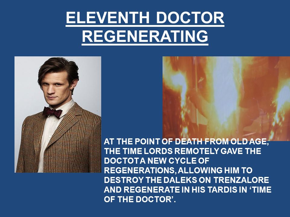 ELEVENTH DOCTOR REGENERATING AT THE POINT OF DEATH FROM OLD AGE, THE TIME LORDS REMOTELY GAVE THE DOCTOT A NEW CYCLE OF REGENERATIONS, ALLOWING HIM TO DESTROY THE DALEKS ON TRENZALORE AND REGENERATE IN HIS TARDIS IN ‘TIME OF THE DOCTOR’.