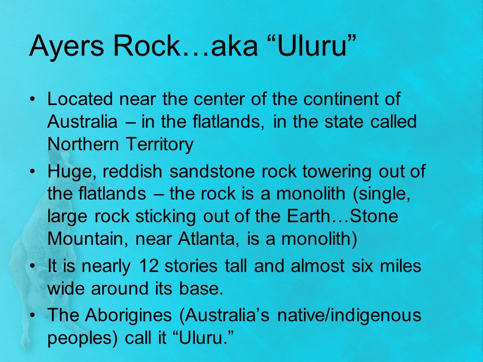 Ayers Rock…aka Uluru Located near the center of the continent of Australia – in the flatlands, in the state called Northern Territory Huge, reddish sandstone rock towering out of the flatlands – the rock is a monolith (single, large rock sticking out of the Earth…Stone Mountain, near Atlanta, is a monolith) It is nearly 12 stories tall and almost six miles wide around its base.
