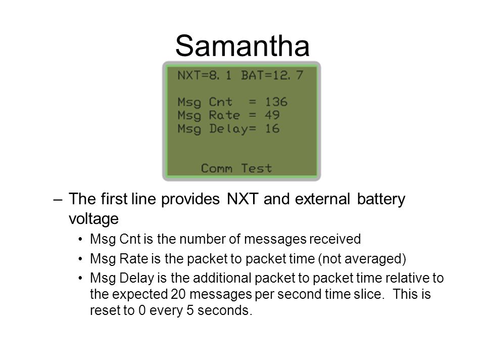 Samantha –The first line provides NXT and external battery voltage Msg Cnt is the number of messages received Msg Rate is the packet to packet time (not averaged) Msg Delay is the additional packet to packet time relative to the expected 20 messages per second time slice.