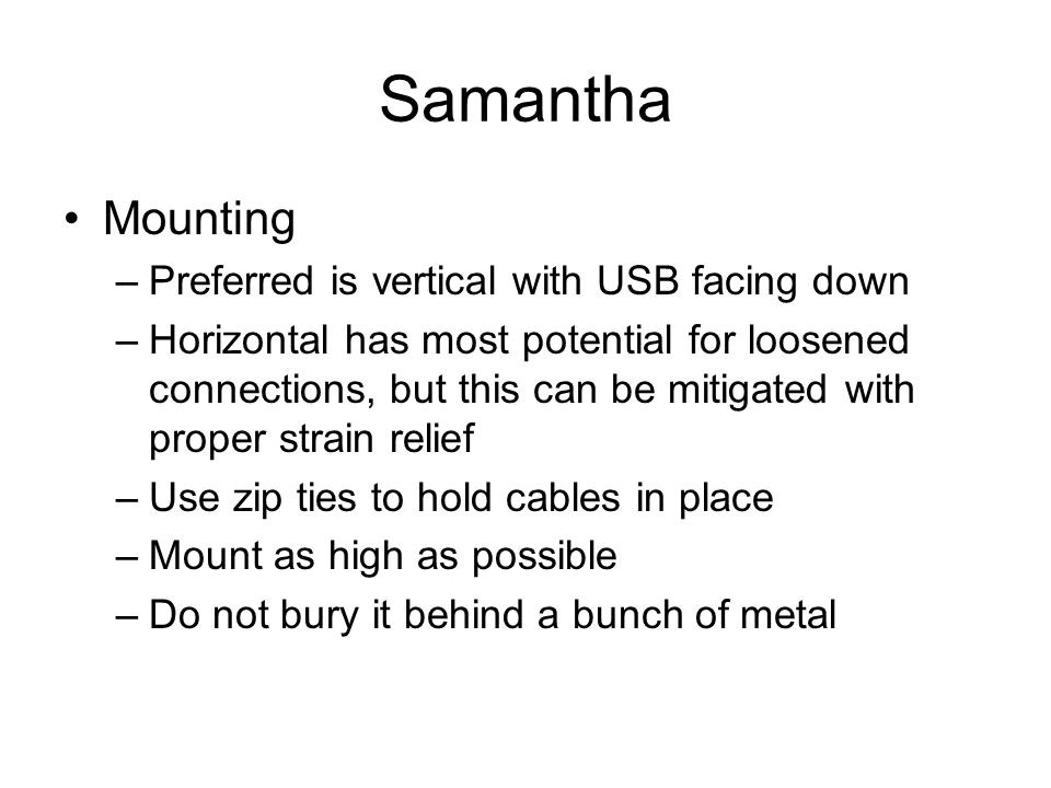 Samantha Mounting –Preferred is vertical with USB facing down –Horizontal has most potential for loosened connections, but this can be mitigated with proper strain relief –Use zip ties to hold cables in place –Mount as high as possible –Do not bury it behind a bunch of metal
