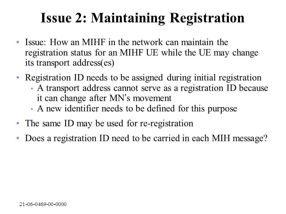 Issue 2: Maintaining Registration Issue: How an MIHF in the network can maintain the registration status for an MIHF UE while the UE may change its transport address(es) Registration ID needs to be assigned during initial registration A transport address cannot serve as a registration ID because it can change after MN ’ s movement A new identifier needs to be defined for this purpose The same ID may be used for re-registration Does a registration ID need to be carried in each MIH message