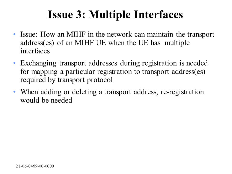 Issue 3: Multiple Interfaces Issue: How an MIHF in the network can maintain the transport address(es) of an MIHF UE when the UE has multiple interfaces Exchanging transport addresses during registration is needed for mapping a particular registration to transport address(es) required by transport protocol When adding or deleting a transport address, re-registration would be needed